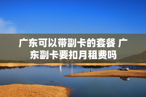 广东可以带副卡的套餐 广东副卡要扣月租费吗