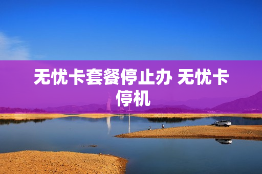 无忧卡套餐停止办 无忧卡 停机