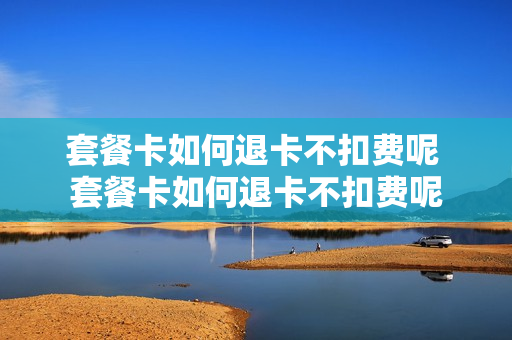 套餐卡如何退卡不扣费呢 套餐卡如何退卡不扣费呢