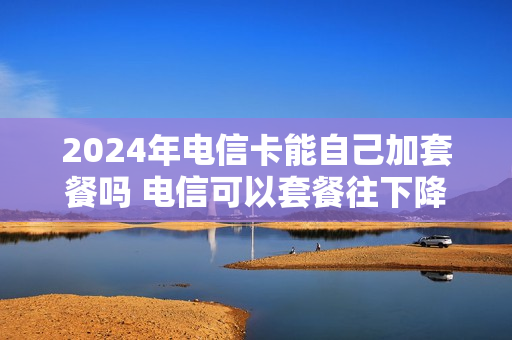 2024年电信卡能自己加套餐吗 电信可以套餐往下降吗