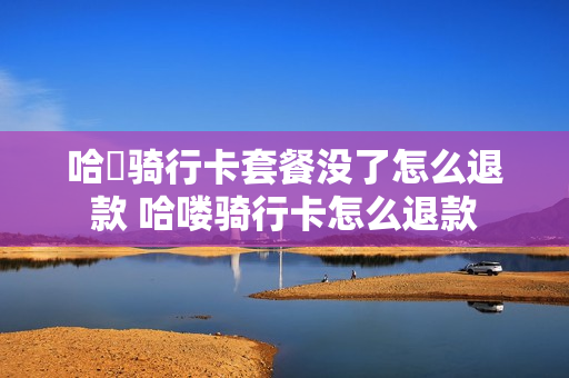 哈啰骑行卡套餐没了怎么退款 哈喽骑行卡怎么退款
