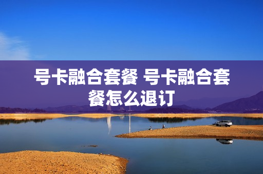 号卡融合套餐 号卡融合套餐怎么退订