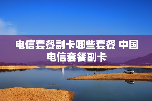 电信套餐副卡哪些套餐 中国电信套餐副卡