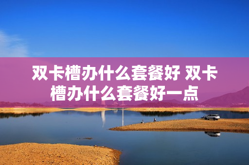 双卡槽办什么套餐好 双卡槽办什么套餐好一点