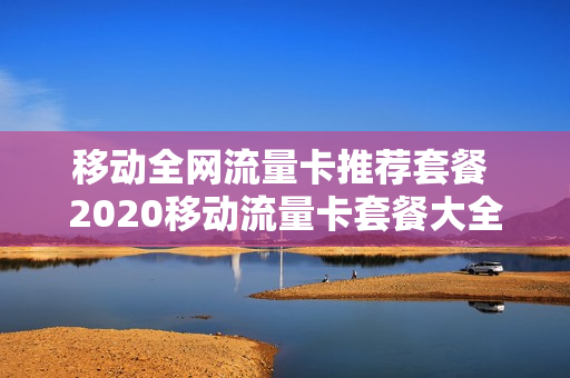 移动全网流量卡推荐套餐 2020移动流量卡套餐大全