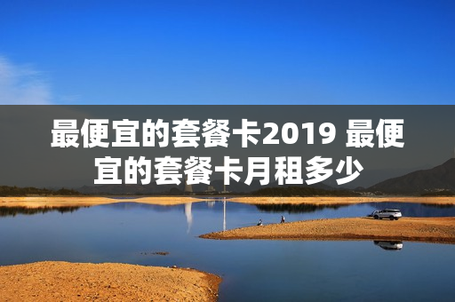 最便宜的套餐卡2019 最便宜的套餐卡月租多少