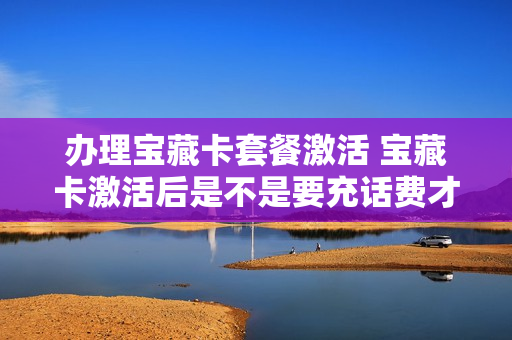 办理宝藏卡套餐激活 宝藏卡激活后是不是要充话费才能用