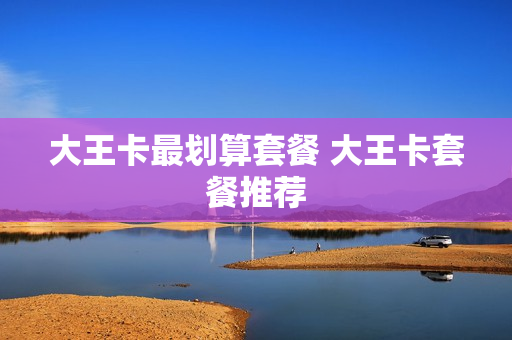 大王卡最划算套餐 大王卡套餐推荐