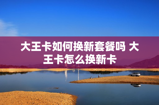 大王卡如何换新套餐吗 大王卡怎么换新卡