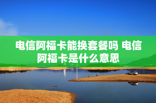 电信阿福卡能换套餐吗 电信阿福卡是什么意思