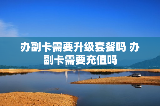 办副卡需要升级套餐吗 办副卡需要充值吗