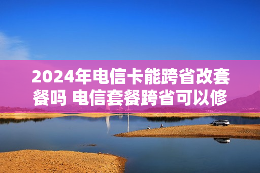 2024年电信卡能跨省改套餐吗 电信套餐跨省可以修改吗