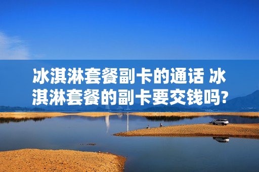 冰淇淋套餐副卡的通话 冰淇淋套餐的副卡要交钱吗?