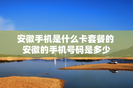 安徽手机是什么卡套餐的 安徽的手机号码是多少