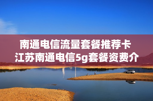 南通电信流量套餐推荐卡 江苏南通电信5g套餐资费介绍表