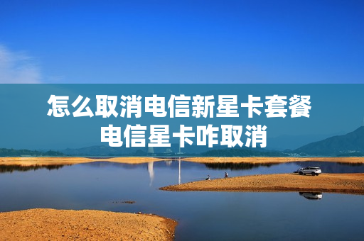 怎么取消电信新星卡套餐 电信星卡咋取消