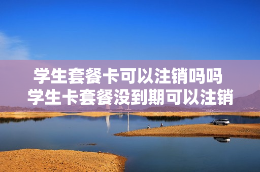 学生套餐卡可以注销吗吗 学生卡套餐没到期可以注销吗