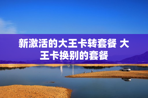 新激活的大王卡转套餐 大王卡换别的套餐
