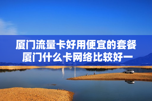 厦门流量卡好用便宜的套餐 厦门什么卡网络比较好一点