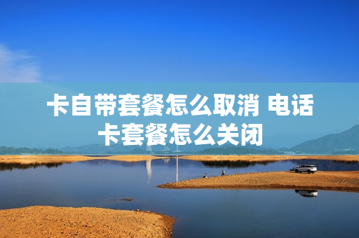 卡自带套餐怎么取消 电话卡套餐怎么关闭