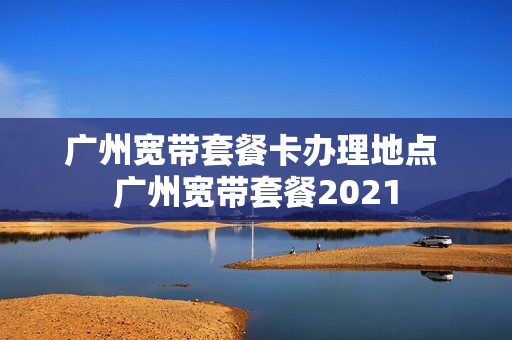 广州宽带套餐卡办理地点 广州宽带套餐2021