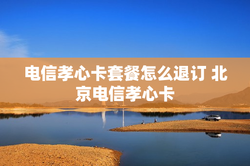 电信孝心卡套餐怎么退订 北京电信孝心卡