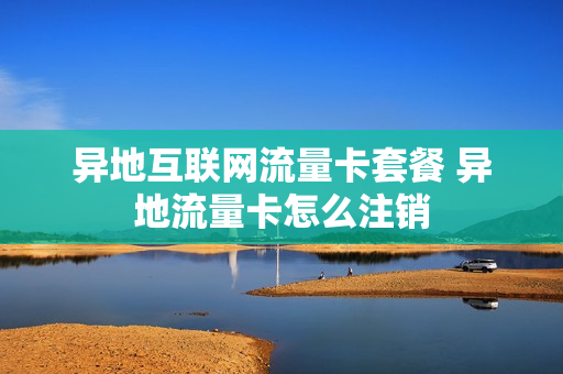异地互联网流量卡套餐 异地流量卡怎么注销