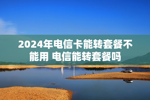 2024年电信卡能转套餐不能用 电信能转套餐吗
