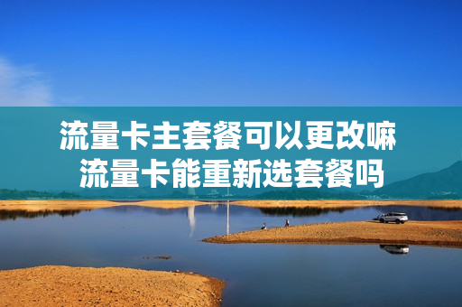 流量卡主套餐可以更改嘛 流量卡能重新选套餐吗