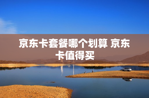 京东卡套餐哪个划算 京东卡值得买