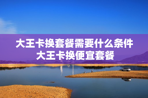 大王卡换套餐需要什么条件 大王卡换便宜套餐