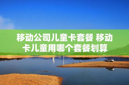 移动公司儿童卡套餐 移动卡儿童用哪个套餐划算