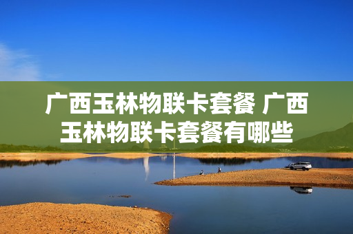 广西玉林物联卡套餐 广西玉林物联卡套餐有哪些