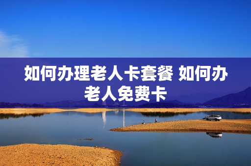 如何办理老人卡套餐 如何办老人免费卡