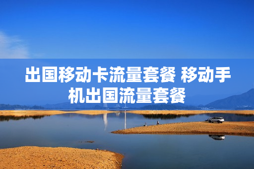 出国移动卡流量套餐 移动手机出国流量套餐