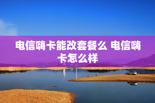 电信嗨卡能改套餐么 电信嗨卡怎么样