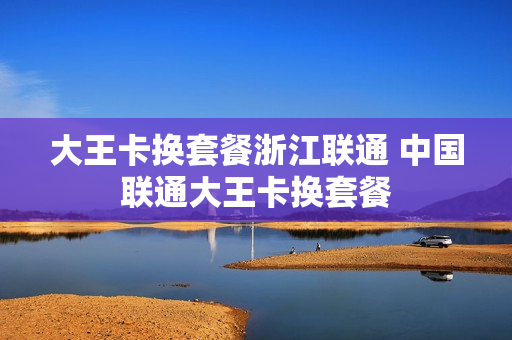 大王卡换套餐浙江联通 中国联通大王卡换套餐