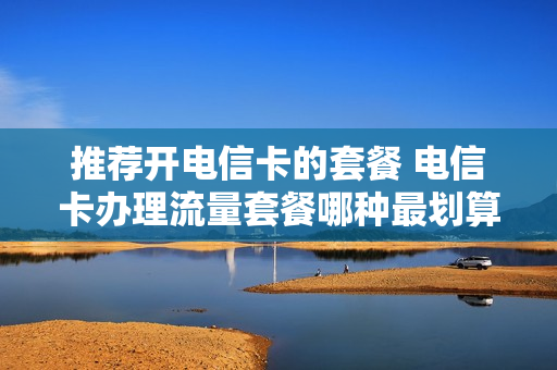 推荐开电信卡的套餐 电信卡办理流量套餐哪种最划算