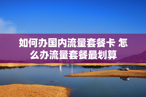 如何办国内流量套餐卡 怎么办流量套餐最划算
