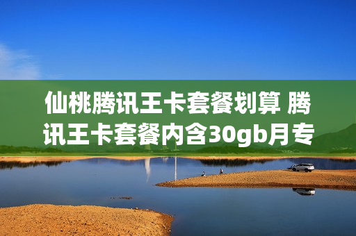 仙桃腾讯王卡套餐划算 腾讯王卡套餐内含30gb月专属流量