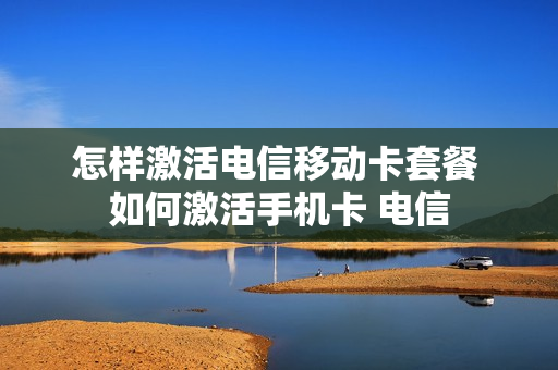 怎样激活电信移动卡套餐 如何激活手机卡 电信