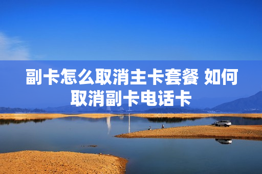 副卡怎么取消主卡套餐 如何取消副卡电话卡