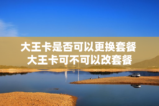 大王卡是否可以更换套餐 大王卡可不可以改套餐