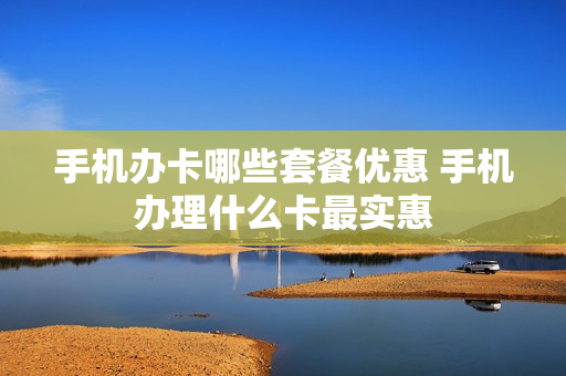 手机办卡哪些套餐优惠 手机办理什么卡最实惠