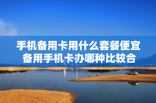 手机备用卡用什么套餐便宜 备用手机卡办哪种比较合适