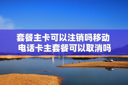 套餐主卡可以注销吗移动 电话卡主套餐可以取消吗