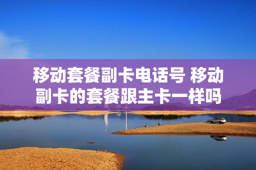 移动套餐副卡电话号 移动副卡的套餐跟主卡一样吗