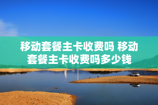 移动套餐主卡收费吗 移动套餐主卡收费吗多少钱