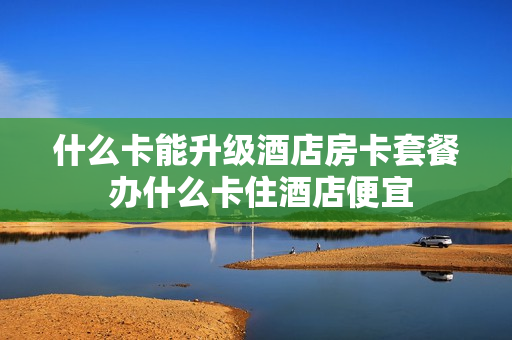 什么卡能升级酒店房卡套餐 办什么卡住酒店便宜