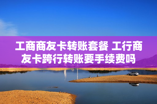 工商商友卡转账套餐 工行商友卡跨行转账要手续费吗